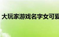 大玩家游戏名字女可爱仙气（好听的游戏名）