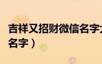 吉祥又招财微信名字大全（最吉利旺财的微信名字）