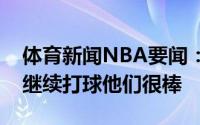 体育新闻NBA要闻：祖巴茨想和巴图姆雷吉继续打球他们很棒