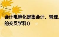 会计电算化是集会计、管理、计算机技术和信息技术于一体的交叉学科()