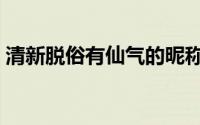 清新脱俗有仙气的昵称（清雅到极致的昵称）