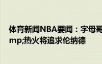体育新闻NBA要闻：字母哥因伤缺席今日比赛；独行侠&热火将追求伦纳德