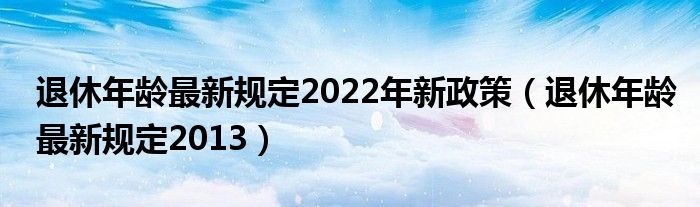 退休年龄最新规定2022年新政策（退休年龄最新规定2013）