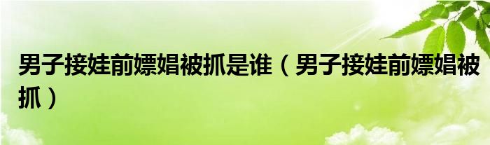 男子接娃前嫖娼被抓是谁（男子接娃前嫖娼被抓）