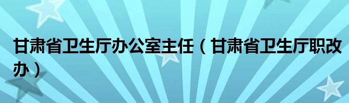 甘肃省卫生厅办公室主任（甘肃省卫生厅职改办）