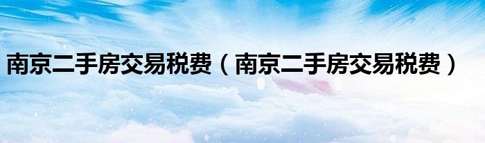 南京二手房交易税费（南京二手房交易税费）