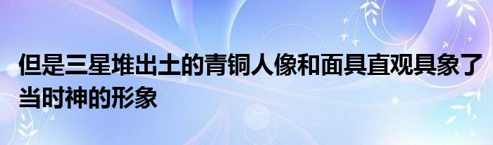 但是三星堆出土的青铜人像和面具直观具象了当时神的形象
