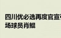 四川优必选再度官宣引进有北大球王之称的中场球员肖鲲