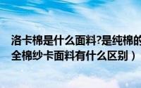 洛卡棉是什么面料?是纯棉的吗?（什么是纱卡棉全棉平纹和全棉纱卡面料有什么区别）