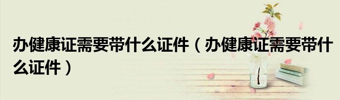办健康证需要带什么证件（办健康证需要带什么证件）