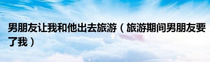 男朋友让我和他出去旅游（旅游期间男朋友要了我）