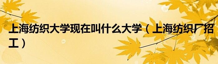 上海纺织大学现在叫什么大学（上海纺织厂招工）