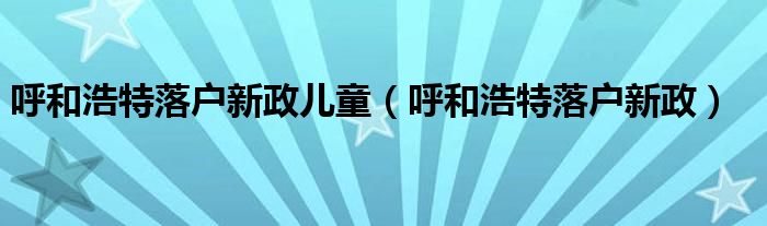 呼和浩特落户新政儿童（呼和浩特落户新政）
