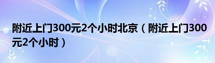 附近上门300元2个小时北京（附近上门300元2个小时）