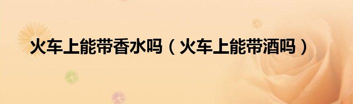 火车上能带香水吗（火车上能带酒吗）