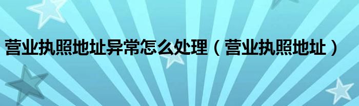 营业执照地址异常怎么处理（营业执照地址）