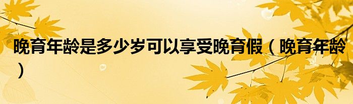 晚育年龄是多少岁可以享受晚育假（晚育年龄）