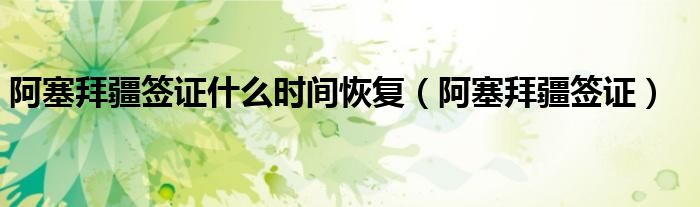 阿塞拜疆签证什么时间恢复（阿塞拜疆签证）