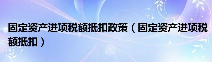固定资产进项税额抵扣政策（固定资产进项税额抵扣）