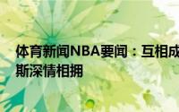 体育新闻NBA要闻：互相成就保罗赛后与主帅蒙蒂-威廉姆斯深情相拥