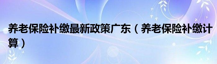 养老保险补缴最新政策广东（养老保险补缴计算）