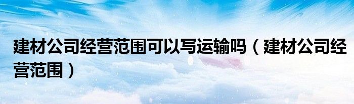 建材公司经营范围可以写运输吗（建材公司经营范围）