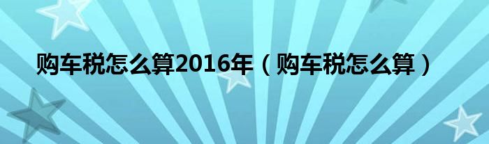 购车税怎么算2016年（购车税怎么算）