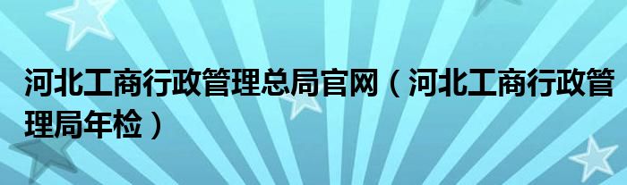 河北工商行政管理总局官网（河北工商行政管理局年检）