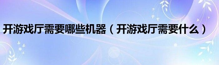 开游戏厅需要哪些机器（开游戏厅需要什么）