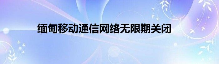 缅甸移动通信网络无限期关闭