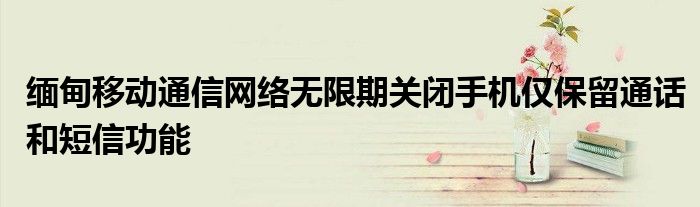 缅甸移动通信网络无限期关闭手机仅保留通话和短信功能