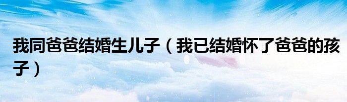 我同爸爸结婚生儿子（我已结婚怀了爸爸的孩子）