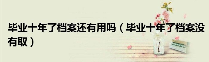毕业十年了档案还有用吗（毕业十年了档案没有取）