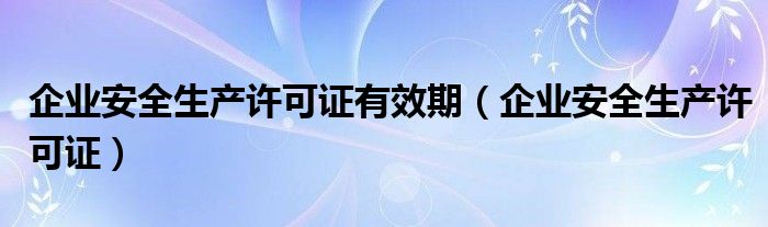 企业安全生产许可证有效期（企业安全生产许可证）