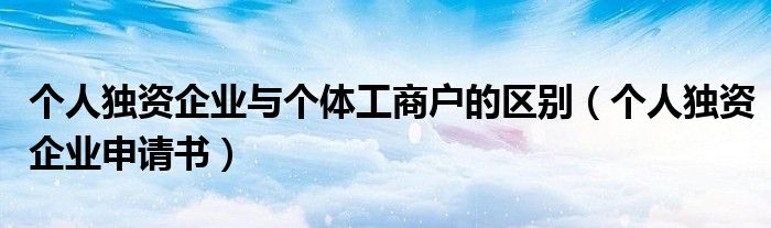 个人独资企业与个体工商户的区别（个人独资企业申请书）