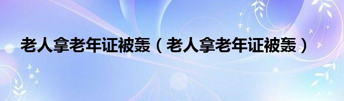 老人拿老年证被轰（老人拿老年证被轰）