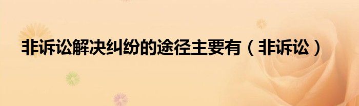 非诉讼解决纠纷的途径主要有（非诉讼）