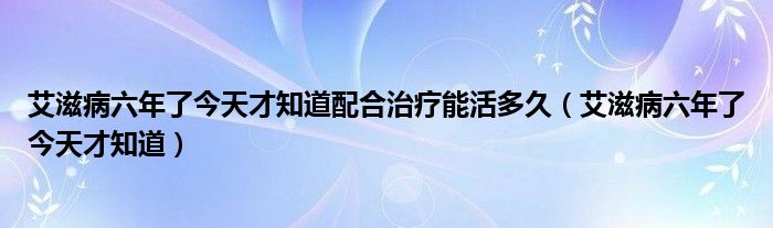 艾滋病六年了今天才知道配合治疗能活多久（艾滋病六年了今天才知道）