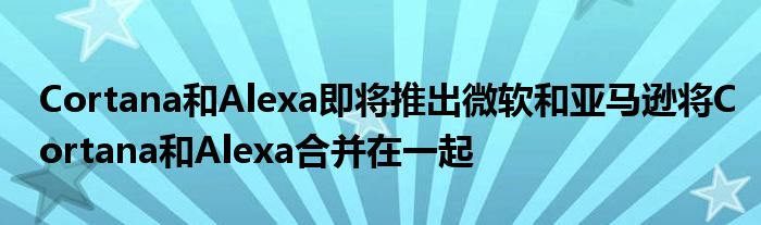 Cortana和Alexa即将推出微软和亚马逊将Cortana和Alexa合并在一起