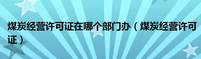 煤炭经营许可证在哪个部门办（煤炭经营许可证）