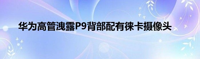 华为高管洩露P9背部配有徕卡摄像头
