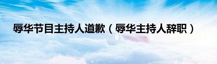 辱华节目主持人道歉（辱华主持人辞职）
