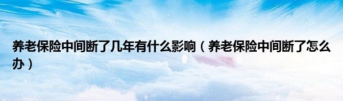 养老保险中间断了几年有什么影响（养老保险中间断了怎么办）