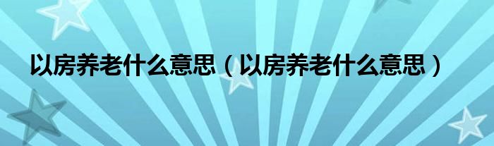 以房养老什么意思（以房养老什么意思）
