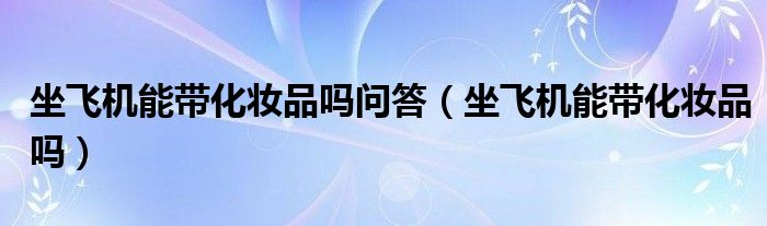 坐飞机能带化妆品吗问答（坐飞机能带化妆品吗）