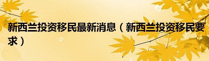 新西兰投资移民最新消息（新西兰投资移民要求）