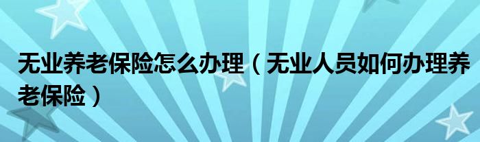 无业养老保险怎么办理（无业人员如何办理养老保险）