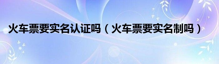 火车票要实名认证吗（火车票要实名制吗）