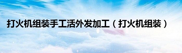 打火机组装手工活外发加工（打火机组装）