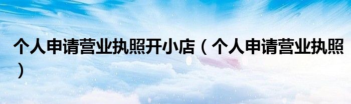 个人申请营业执照开小店（个人申请营业执照）